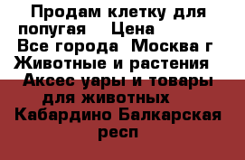 Продам клетку для попугая. › Цена ­ 3 000 - Все города, Москва г. Животные и растения » Аксесcуары и товары для животных   . Кабардино-Балкарская респ.